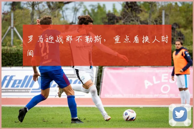 罗马迎战那不勒斯，重点看换人时间
