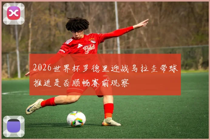 2026世界杯罗德里迎战乌拉圭带球推进是否顺畅赛前观察