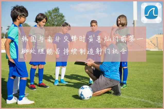 韩国与南非交锋时黄喜灿门前第一脚处理能否持续制造射门机会